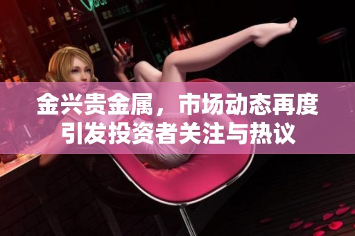 金兴贵金属，市场动态再度引发投资者关注与热议