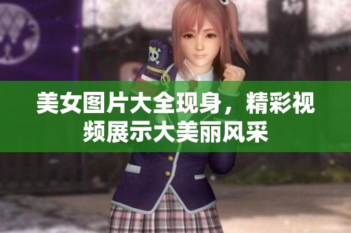 美女图片大全现身，精彩视频展示大美丽风采