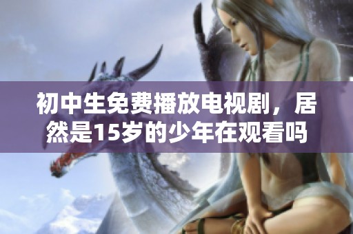 初中生免费播放电视剧，居然是15岁的少年在观看吗