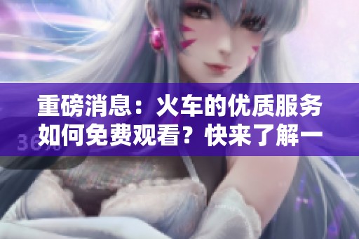 重磅消息：火车的优质服务如何免费观看？快来了解一下吧！