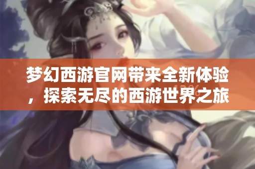 梦幻西游官网带来全新体验，探索无尽的西游世界之旅