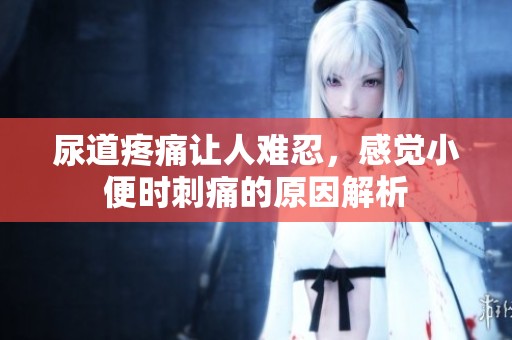尿道疼痛让人难忍，感觉小便时刺痛的原因解析