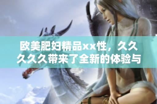 欧美肥妇精品xx性，****久带来了全新的体验与享受。