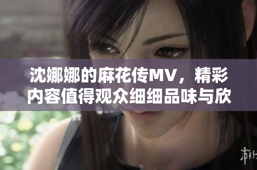 沈娜娜的麻花传MV，精彩内容值得观众细细品味与欣赏
