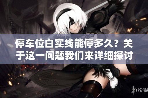 停车位白实线能停多久？关于这一问题我们来详细探讨一下。