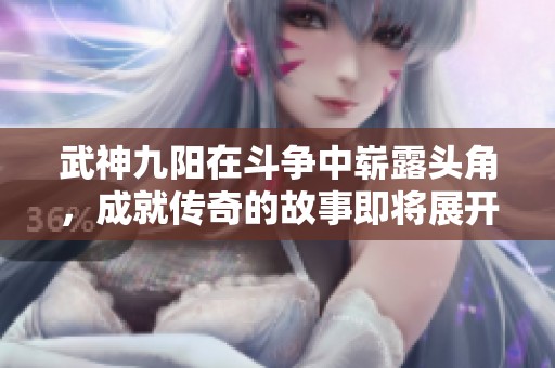 武神九阳在斗争中崭露头角，成就传奇的故事即将展开