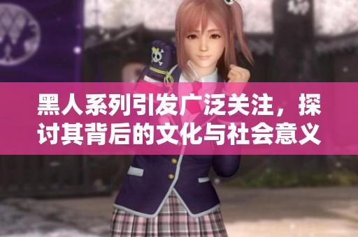 黑人系列引发广泛关注，探讨其背后的文化与社会意义