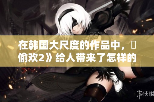 在韩国大尺度的作品中，巜偷欢2》给人带来了怎样的体验呢
