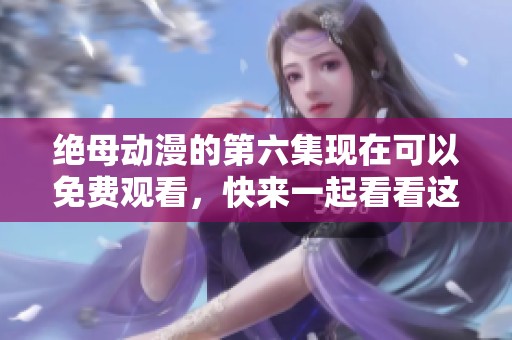绝母动漫的第六集现在可以免费观看，快来一起看看这精彩内容吧