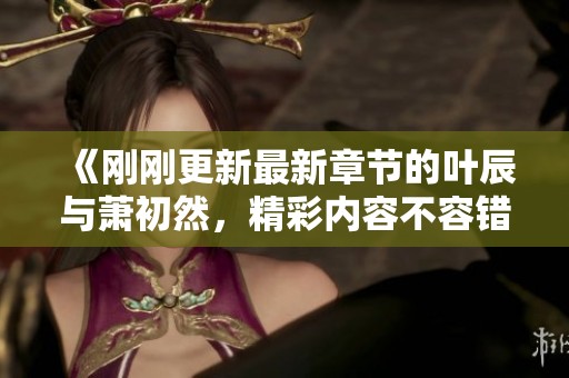 《刚刚更新最新章节的叶辰与萧初然，精彩内容不容错过》
