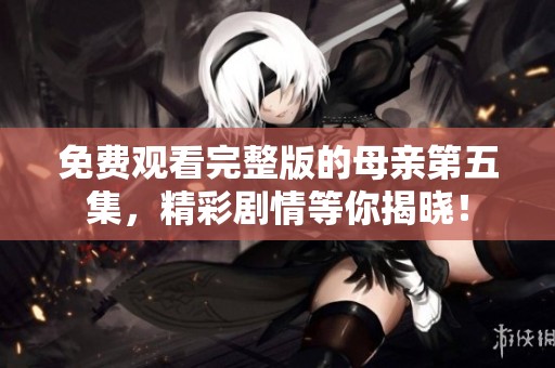 免费观看完整版的母亲第五集，精彩剧情等你揭晓！