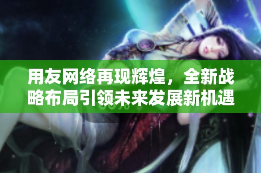 用友网络再现辉煌，全新战略布局引领未来发展新机遇