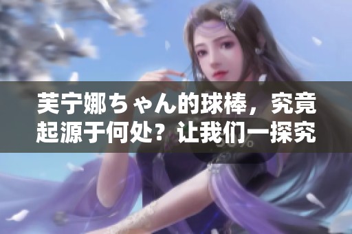 芙宁娜ちゃん的球棒，究竟起源于何处？让我们一探究竟！