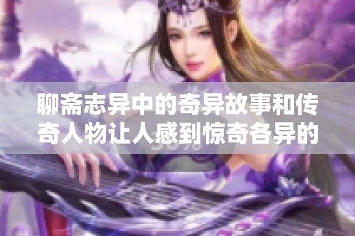 聊斋志异中的奇异故事和传奇人物让人感到惊奇各异的魅力