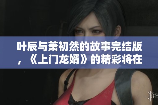 叶辰与萧初然的故事完结版，《上门龙婿》的精彩将在此揭晓！
