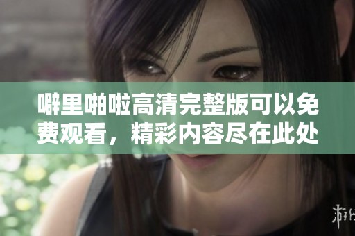 噼里啪啦高清完整版可以免费观看，精彩内容尽在此处等你来欣赏