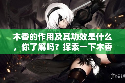 木香的作用及其功效是什么，你了解吗？探索一下木香的真实价值与用途吧