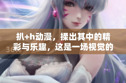 扒+h动漫，揉出其中的精彩与乐趣，这是一场视觉的盛宴