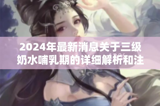 2024年最新消息关于三级奶水哺乳期的详细解析和注意事项
