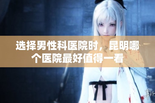 选择男性科医院时，昆明哪个医院最好值得一看