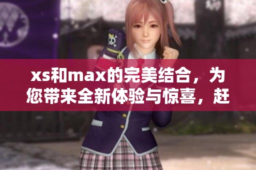 xs和max的完美结合，为您带来全新体验与惊喜，赶快来探索吧！