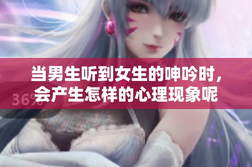 当男生听到女生的呻吟时，会产生怎样的心理现象呢