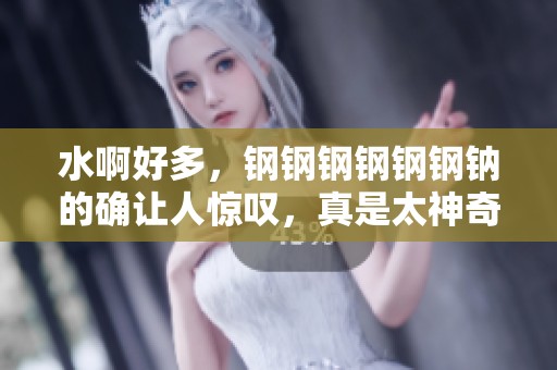 水啊好多，钢钢钢钢钢钢钠的确让人惊叹，真是太神奇了