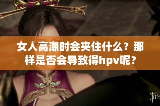 女人高潮时会夹住什么？那样是否会导致得hpv呢？