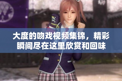 大度的吻戏视频集锦，精彩瞬间尽在这里欣赏和回味