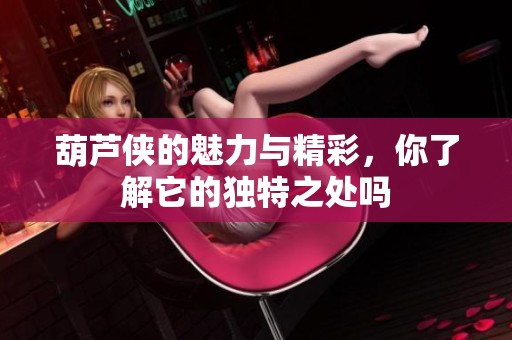 葫芦侠的魅力与精彩，你了解它的独特之处吗