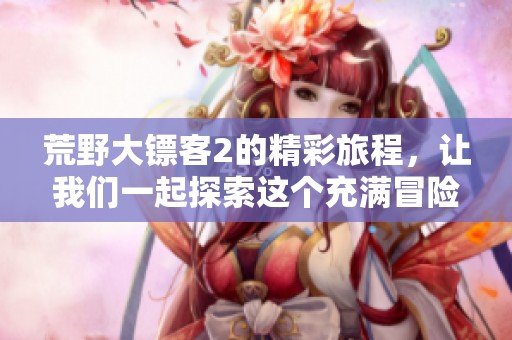 荒野大镖客2的精彩旅程，让我们一起探索这个充满冒险的世界吧