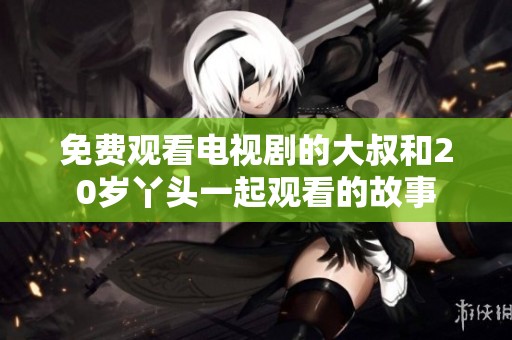 免费观看电视剧的大叔和20岁丫头一起观看的故事