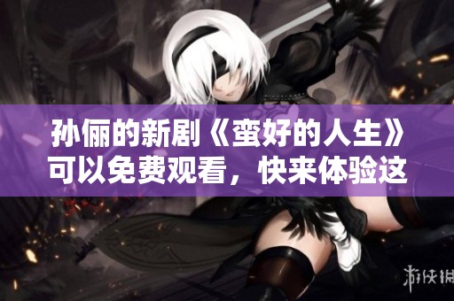 孙俪的新剧《蛮好的人生》可以免费观看，快来体验这部精彩作品！
