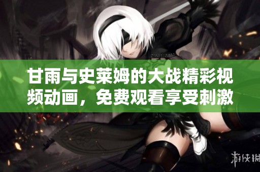 甘雨与史莱姆的大战精彩视频动画，免费观看享受刺激体验。