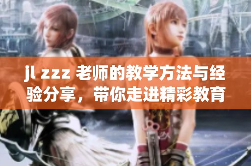 jl zzz 老师的教学方法与经验分享，带你走进精彩教育世界