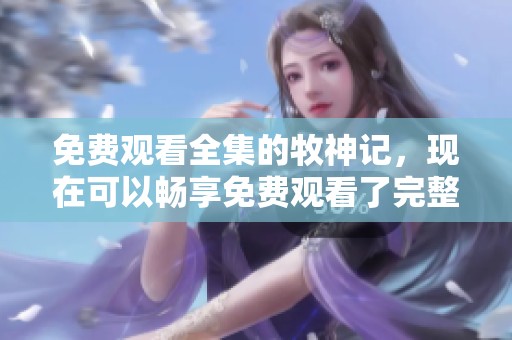 免费观看全集的牧神记，现在可以畅享免费观看了完整版内容
