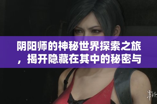 阴阳师的神秘世界探索之旅，揭开隐藏在其中的秘密与挑战
