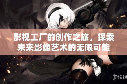 影视工厂的创作之旅，探索未来影像艺术的无限可能