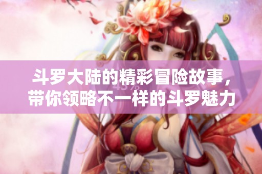 斗罗大陆的精彩冒险故事，带你领略不一样的斗罗魅力与世界