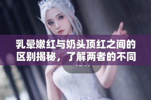 乳晕嫩红与奶头顶红之间的区别揭秘，了解两者的不同特征。