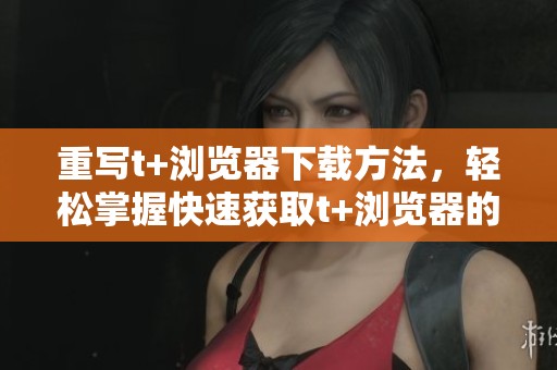 重写t+浏览器下载方法，轻松掌握快速获取t+浏览器的技巧