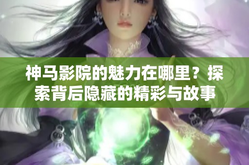 神马影院的魅力在哪里？探索背后隐藏的精彩与故事