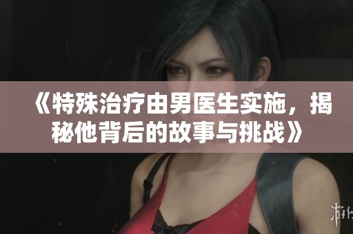 《特殊治疗由男医生实施，揭秘他背后的故事与挑战》