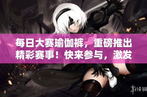 每日大赛瑜伽裤，重磅推出精彩赛事！快来参与，激发你的热情！