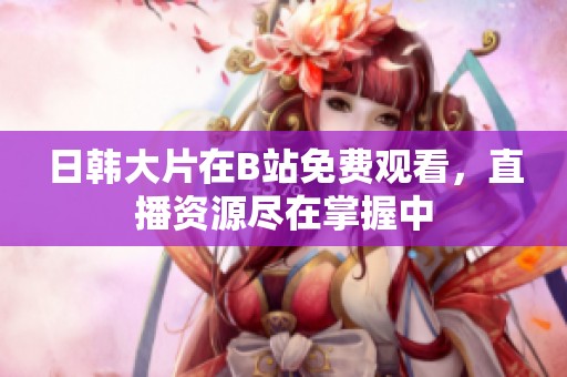 日韩大片在B站免费观看，直播资源尽在掌握中