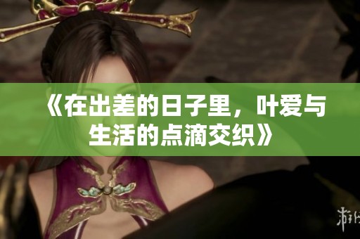 《在出差的日子里，叶爱与生活的点滴交织》