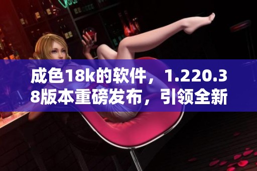 成色18k的软件，1.220.38版本重磅发布，引领全新体验！