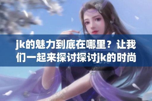 jk的魅力到底在哪里？让我们一起来探讨探讨jk的时尚与文化。
