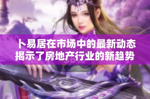 卜易居在市场中的最新动态揭示了房地产行业的新趋势与变化