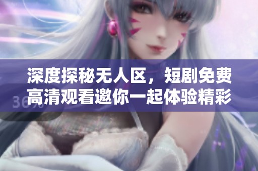 深度探秘无人区，短剧免费高清观看邀你一起体验精彩故事
